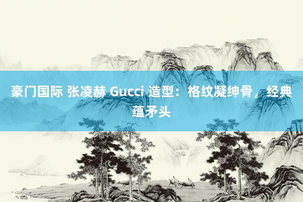 豪门国际 张凌赫 Gucci 造型：格纹凝绅骨，经典蕴矛头
