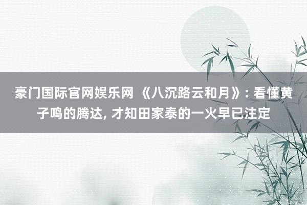 豪门国际官网娱乐网 《八沉路云和月》: 看懂黄子鸣的腾达， 才知田家泰的一火早已注定