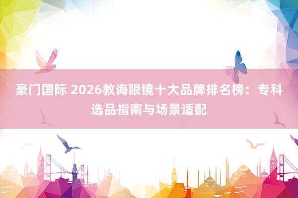 豪门国际 2026教诲眼镜十大品牌排名榜：专科选品指南与场景适配