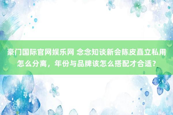 豪门国际官网娱乐网 念念知谈新会陈皮矗立私用怎么分离，年份与品牌该怎么搭配才合适？