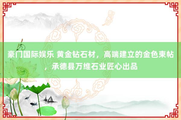 豪门国际娱乐 黄金钻石材，高端建立的金色柬帖，承德县万维石业匠心出品