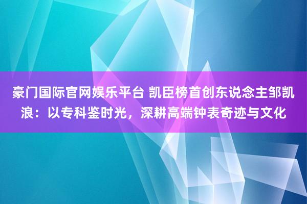 豪门国际官网娱乐平台 凯臣榜首创东说念主邹凯浪：以专科鉴时光，深耕高端钟表奇迹与文化
