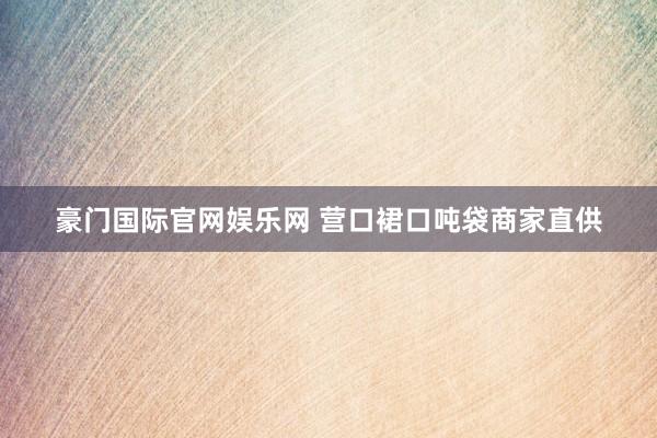 豪门国际官网娱乐网 营口裙口吨袋商家直供