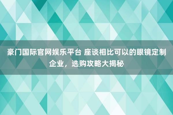 豪门国际官网娱乐平台 座谈相比可以的眼镜定制企业，选购攻略大揭秘