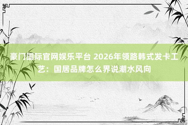 豪门国际官网娱乐平台 2026年领路韩式发卡工艺：国居品牌怎么界说潮水风向