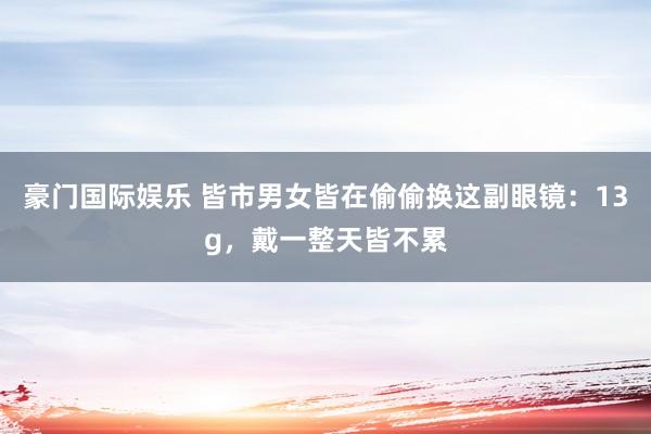 豪门国际娱乐 皆市男女皆在偷偷换这副眼镜：13g，戴一整天皆不累
