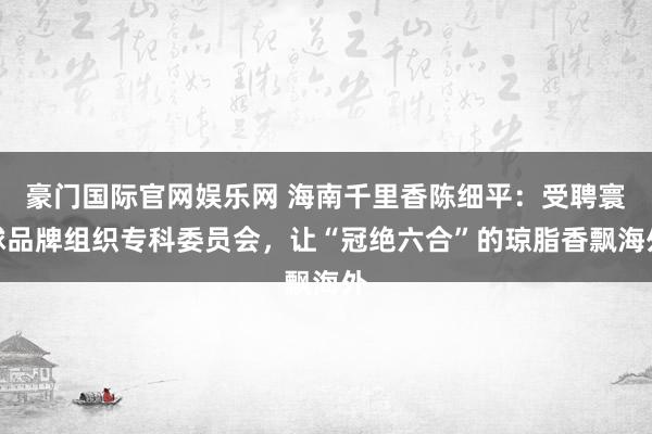 豪门国际官网娱乐网 海南千里香陈细平：受聘寰球品牌组织专科委员会，让“冠绝六合”的琼脂香飘海外