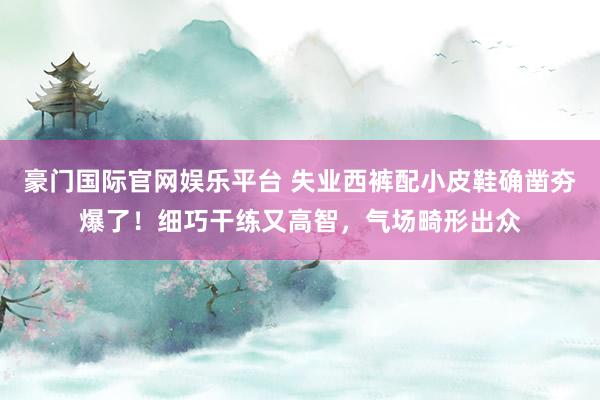 豪门国际官网娱乐平台 失业西裤配小皮鞋确凿夯爆了！细巧干练又高智，气场畸形出众