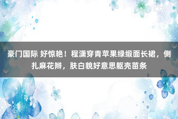 豪门国际 好惊艳！程潇穿青苹果绿缎面长裙，侧扎麻花辫，肤白貌好意思躯壳苗条