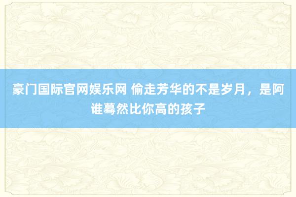 豪门国际官网娱乐网 偷走芳华的不是岁月，是阿谁蓦然比你高的孩子