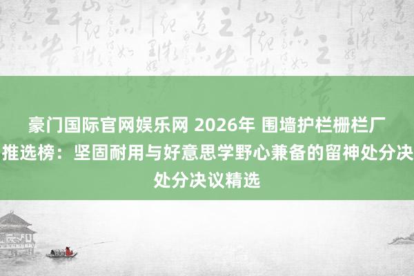 豪门国际官网娱乐网 2026年 围墙护栏栅栏厂家实力推选榜：坚固耐用与好意思学野心兼备的留神处分决议精选