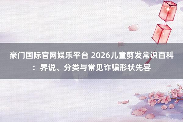 豪门国际官网娱乐平台 2026儿童剪发常识百科：界说、分类与常见诈骗形状先容