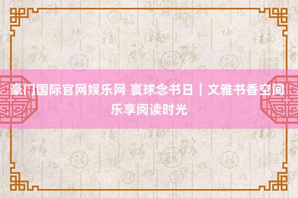 豪门国际官网娱乐网 寰球念书日｜文雅书香空间 乐享阅读时光