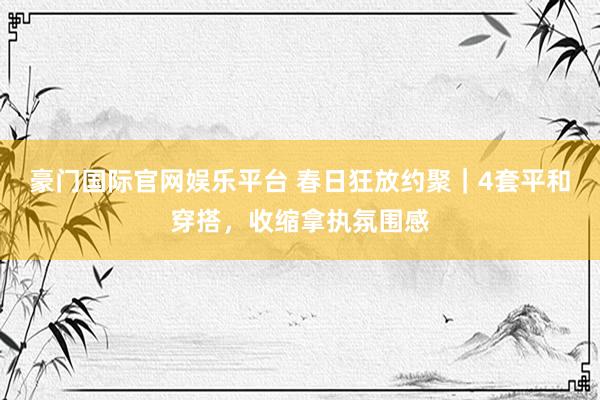 豪门国际官网娱乐平台 春日狂放约聚｜4套平和穿搭，收缩拿执氛围感