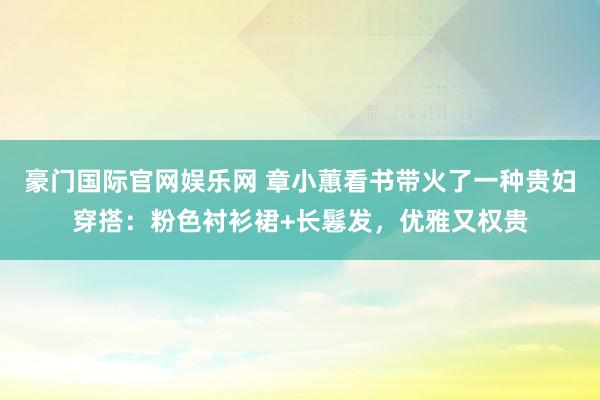 豪门国际官网娱乐网 章小蕙看书带火了一种贵妇穿搭：粉色衬衫裙+长鬈发，优雅又权贵