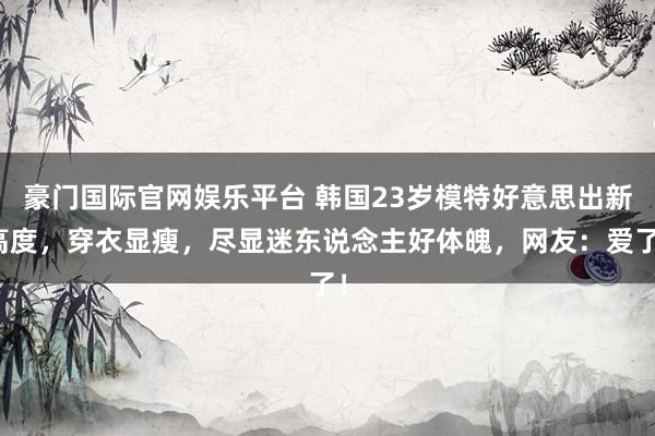 豪门国际官网娱乐平台 韩国23岁模特好意思出新高度，穿衣显瘦，尽显迷东说念主好体魄，网友：爱了！