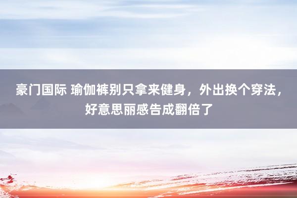 豪门国际 瑜伽裤别只拿来健身，外出换个穿法，好意思丽感告成翻倍了