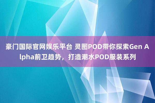 豪门国际官网娱乐平台 灵图POD带你探索Gen Alpha前卫趋势，打造潮水POD服装系列