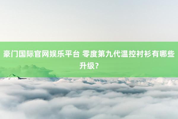 豪门国际官网娱乐平台 零度第九代温控衬衫有哪些升级？