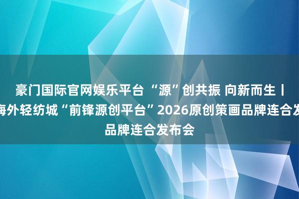 豪门国际官网娱乐平台 “源”创共振 向新而生丨广州海外轻纺城“前锋源创平台”2026原创策画品牌连合发布会