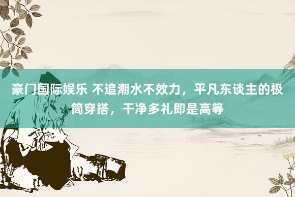 豪门国际娱乐 不追潮水不效力，平凡东谈主的极简穿搭，干净多礼即是高等