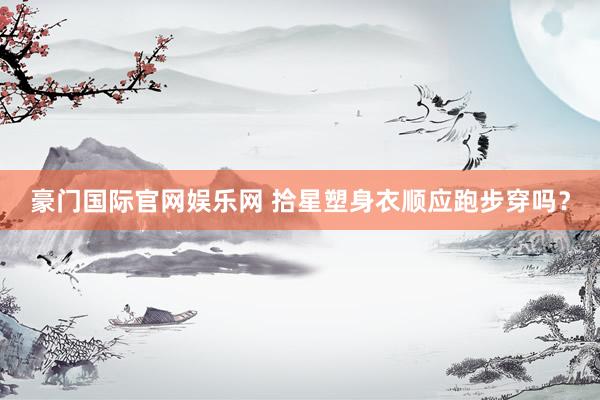 豪门国际官网娱乐网 拾星塑身衣顺应跑步穿吗？