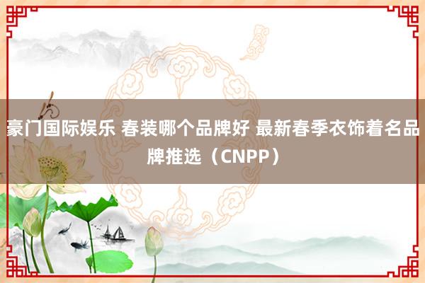 豪门国际娱乐 春装哪个品牌好 最新春季衣饰着名品牌推选（CNPP）