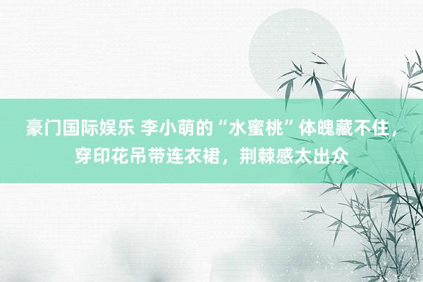 豪门国际娱乐 李小萌的“水蜜桃”体魄藏不住，穿印花吊带连衣裙，荆棘感太出众