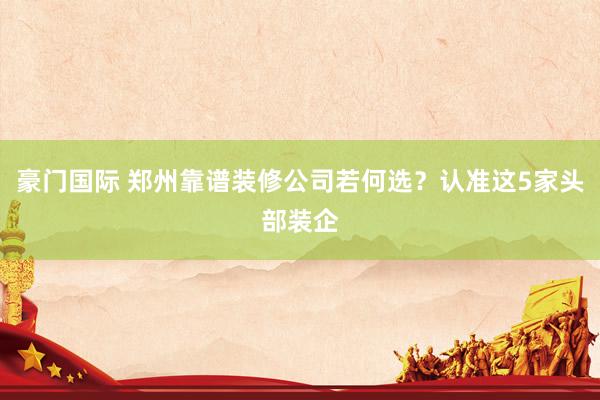 豪门国际 郑州靠谱装修公司若何选？认准这5家头部装企