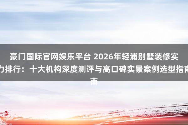 豪门国际官网娱乐平台 2026年轻浦别墅装修实力排行：十大机构深度测评与高口碑实景案例选型指南