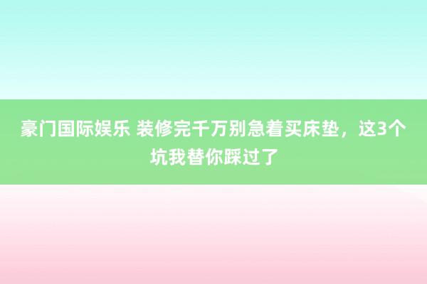 豪门国际娱乐 装修完千万别急着买床垫，这3个坑我替你踩过了