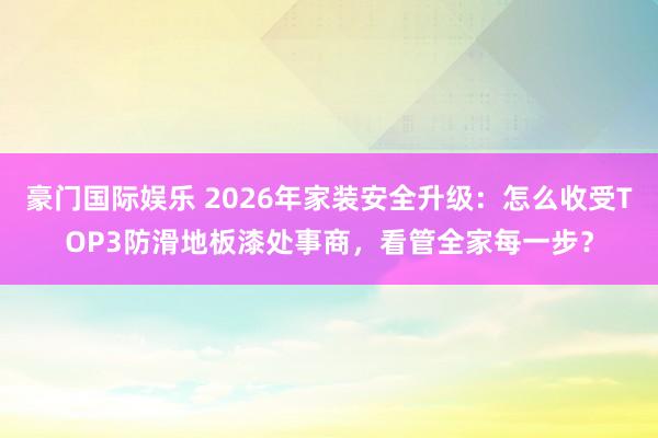 豪门国际娱乐 2026年家装安全升级：怎么收受TOP3防滑地板漆处事商，看管全家每一步？