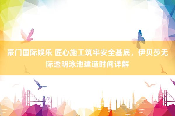 豪门国际娱乐 匠心施工筑牢安全基底，伊贝莎无际透明泳池建造时间详解