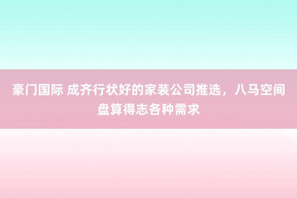 豪门国际 成齐行状好的家装公司推选，八马空间盘算得志各种需求