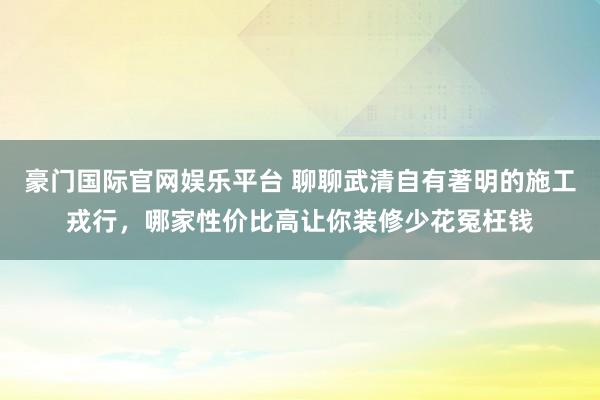 豪门国际官网娱乐平台 聊聊武清自有著明的施工戎行，哪家性价比高让你装修少花冤枉钱