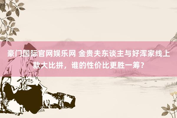 豪门国际官网娱乐网 金贵夫东谈主与好浑家线上款大比拼，谁的性价比更胜一筹？