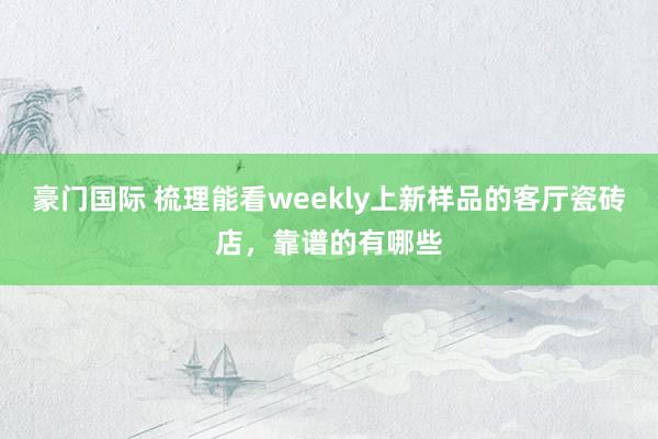豪门国际 梳理能看weekly上新样品的客厅瓷砖店，靠谱的有哪些