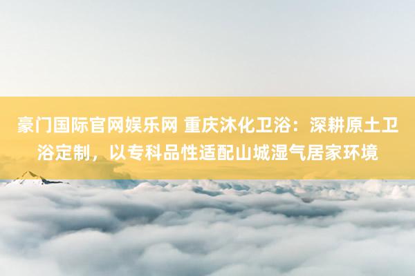 豪门国际官网娱乐网 重庆沐化卫浴：深耕原土卫浴定制，以专科品性适配山城湿气居家环境