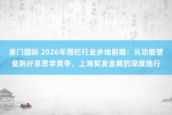 豪门国际 2026年围栏行业步地前瞻：从功能壁垒到好意思学竞争，上海契发金属的深度施行