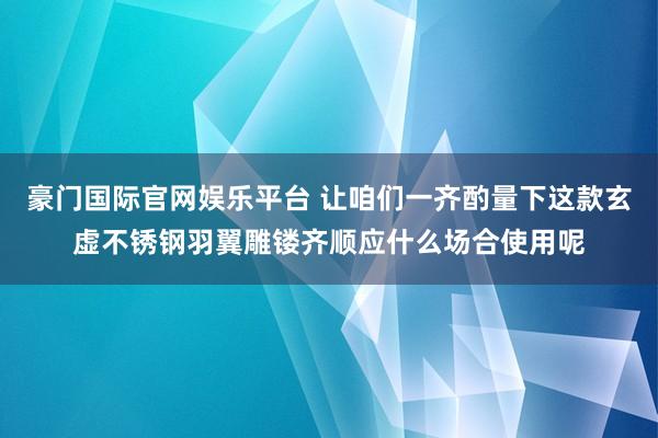 豪门国际官网娱乐平台 让咱们一齐酌量下这款玄虚不锈钢羽翼雕镂齐顺应什么场合使用呢