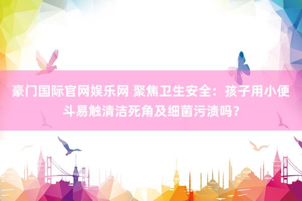 豪门国际官网娱乐网 聚焦卫生安全：孩子用小便斗易触清洁死角及细菌污渍吗？