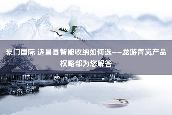 豪门国际 遂昌县智能收纳如何选——龙游青岚产品权略部为您解答
