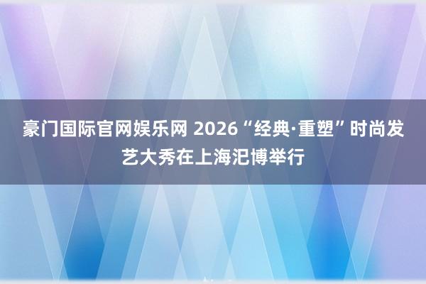 豪门国际官网娱乐网 2026“经典·重塑”时尚发艺大秀在上海汜博举行