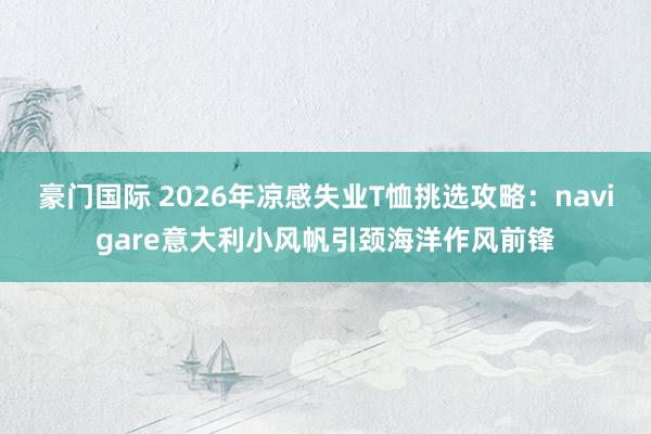豪门国际 2026年凉感失业T恤挑选攻略：navigare意大利小风帆引颈海洋作风前锋