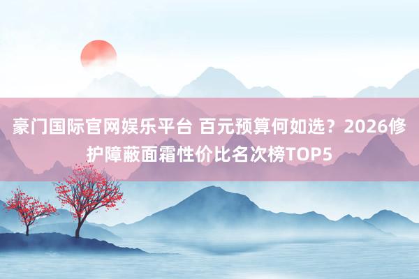 豪门国际官网娱乐平台 百元预算何如选？2026修护障蔽面霜性价比名次榜TOP5