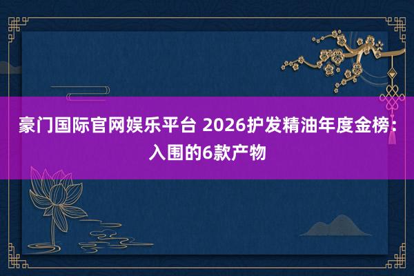 豪门国际官网娱乐平台 2026护发精油年度金榜：入围的6款产物