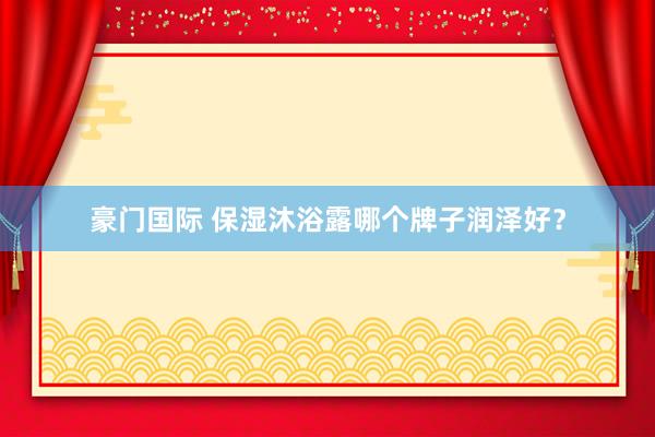 豪门国际 保湿沐浴露哪个牌子润泽好？