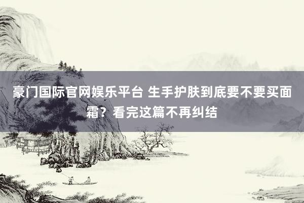 豪门国际官网娱乐平台 生手护肤到底要不要买面霜？看完这篇不再纠结