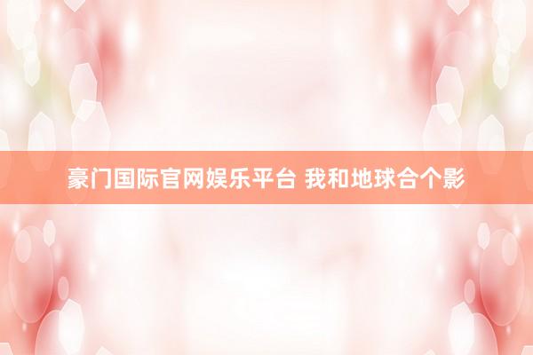 豪门国际官网娱乐平台 我和地球合个影