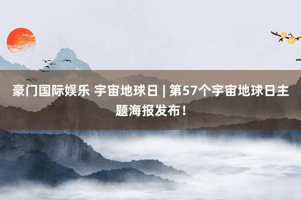 豪门国际娱乐 宇宙地球日 | 第57个宇宙地球日主题海报发布！